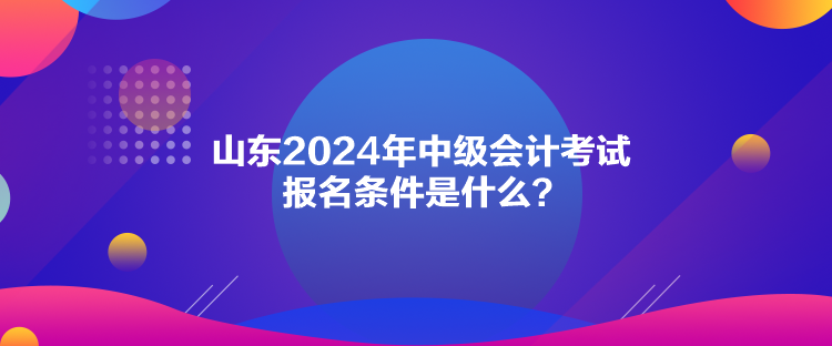 山東2024年中級會計考試報名條件是什么？