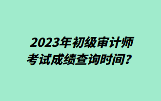 2023年初級審計師考試成績查詢時間？