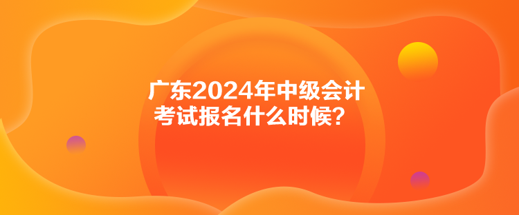 廣東2024年中級會計(jì)考試報(bào)名什么時(shí)候？