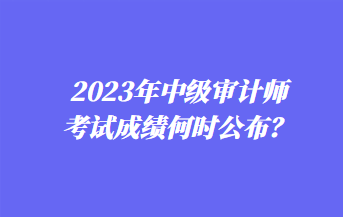 2023年中級審計師考試成績何時公布？