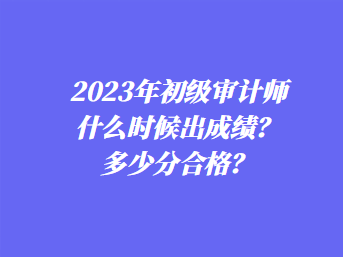 2023年初級審計(jì)師什么時(shí)候出成績？多少分合格？