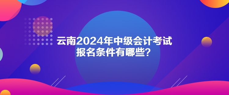 云南2024年中級會計考試報名條件有哪些？