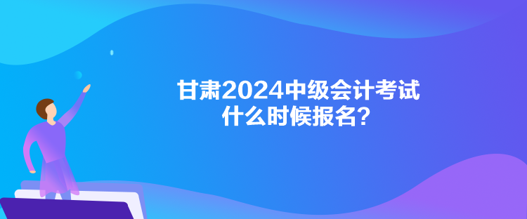 甘肅2024中級會計考試什么時候報名？