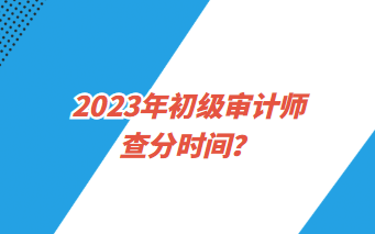 2023年初級審計師查分時間？