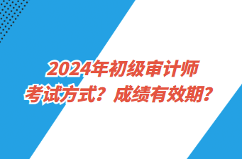 2024年初級審計師考試方式？成績有效期？