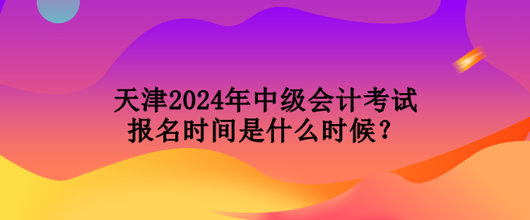 天津2024年中級會計考試報名時間是什么時候？