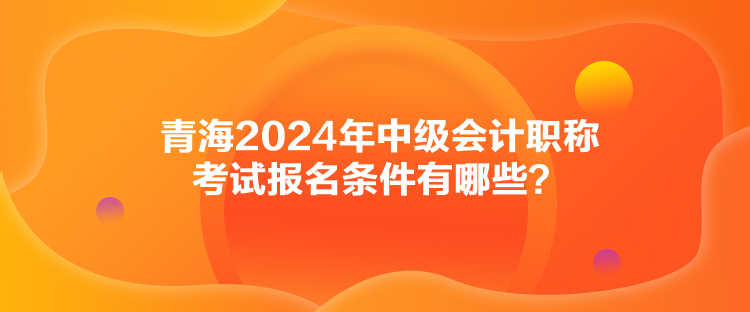 青海2024年中級(jí)會(huì)計(jì)職稱考試報(bào)名條件有哪些？