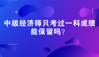 中級經(jīng)濟(jì)師只考過一科成績能保留嗎？