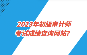 2023年初級(jí)審計(jì)師考試成績(jī)查詢網(wǎng)站？