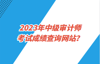 2023年中級(jí)審計(jì)師考試成績查詢網(wǎng)站？