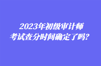 2023年初級審計師考試查分時間確定了嗎？