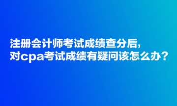 注冊會計師考試成績查分后，對cpa考試成績有疑問該怎么辦？