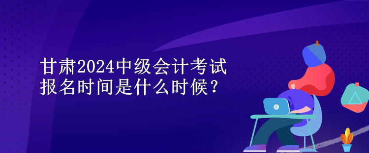 甘肅2024中級(jí)會(huì)計(jì)考試報(bào)名時(shí)間是什么時(shí)候？