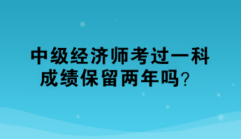 中級經(jīng)濟師考過一科，成績保留兩年嗎？