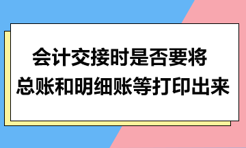 會計交接時是否要將總賬和明細賬等打印出來？