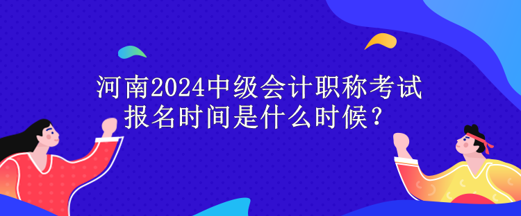 河南2024中級會計職稱考試報名時間是什么時候？