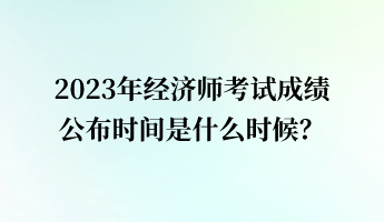 2023年經(jīng)濟師考試成績公布時間是什么時候？