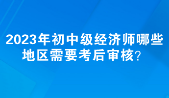 2023年初中級(jí)經(jīng)濟(jì)師哪些地區(qū)需要考后審核？