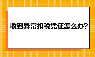 收到異常增值稅扣稅憑證該怎么辦？