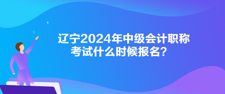 遼寧2024年中級會計職稱考試什么時候報名？