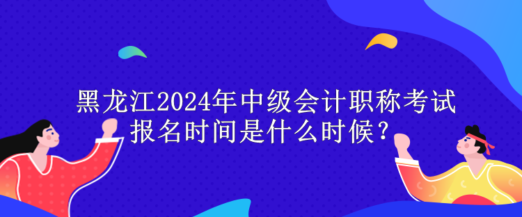 黑龍江2024年中級會計職稱考試報名時間是什么時候？