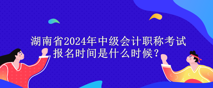 湖南省2024年中級會計職稱考試報名時間是什么時候？