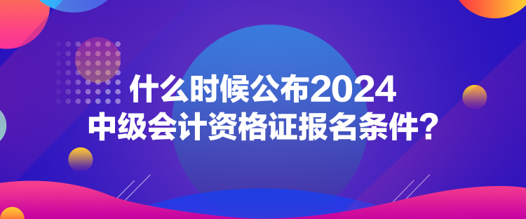 什么時候公布2024中級會計資格證報名條件？