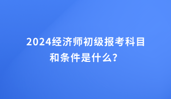 2024經(jīng)濟(jì)師初級報(bào)考科目和條件是什么？