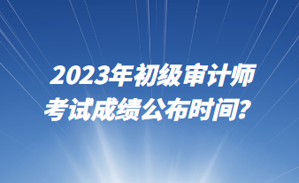 2023年初級(jí)審計(jì)師考試成績公布時(shí)間？