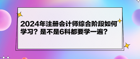 2024年注冊會計師綜合階段如何學(xué)習(xí)？是不是6科都要學(xué)一遍？