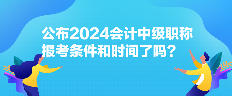 公布2024會計中級職稱報考條件和時間了嗎？