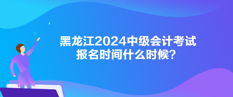 黑龍江2024中級會計考試報名時間什么時候？