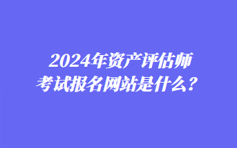 2024年資產(chǎn)評(píng)估師考試報(bào)名網(wǎng)站是什么？