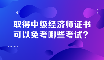 取得中級經(jīng)濟師證書，可以免考哪些考試？