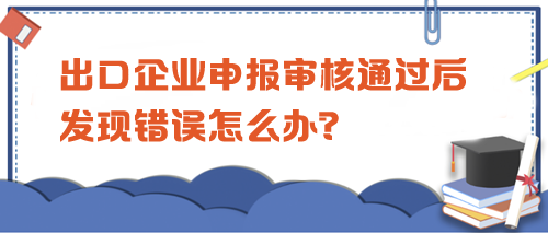 出口企業(yè)申報審核通過后發(fā)現(xiàn)錯誤怎么辦？