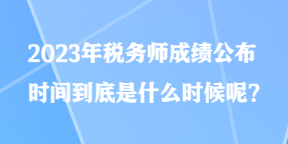 2023年稅務(wù)師成績公布時間到底是什么時候呢？