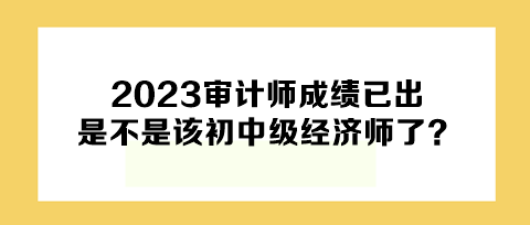 2023年審計師成績已出，下一個是不是該初中級經(jīng)濟師了？