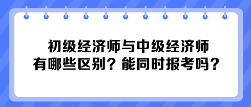 初級(jí)經(jīng)濟(jì)師與中級(jí)經(jīng)濟(jì)師有哪些區(qū)別？能同時(shí)報(bào)考嗎？