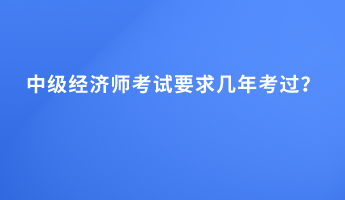 中級經(jīng)濟師考試要求幾年考過？