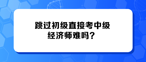 跳過初級直接考中級經(jīng)濟(jì)師難嗎？