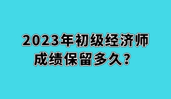 2023年初級(jí)經(jīng)濟(jì)師成績(jī)保留多久？