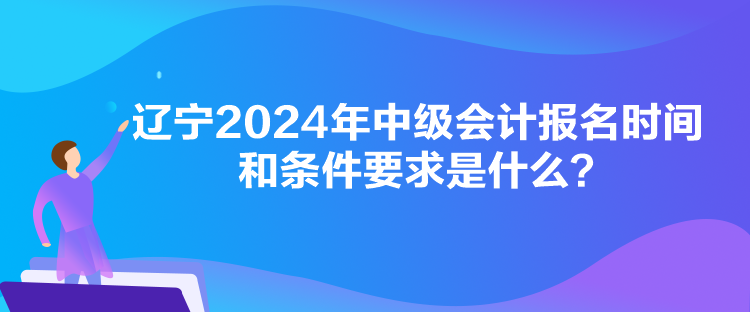 遼寧2024年中級會計報名時間和條件要求是什么？