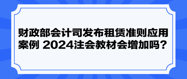 財政部會計司發(fā)布租賃準則應(yīng)用案例 2024注會教材會增加嗎？