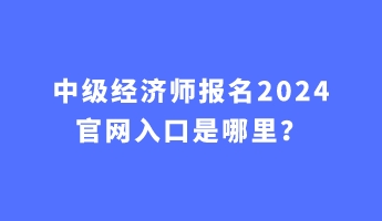 中級(jí)經(jīng)濟(jì)師報(bào)名2024官網(wǎng)入口是哪里？