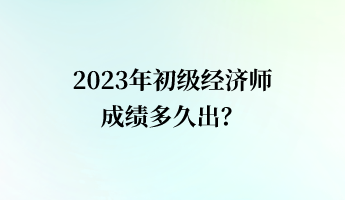 2023年初級(jí)經(jīng)濟(jì)師成績(jī)多久出？