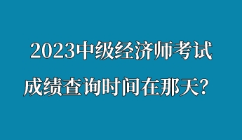 2023中級經(jīng)濟(jì)師考試成績查詢時(shí)間在那天？