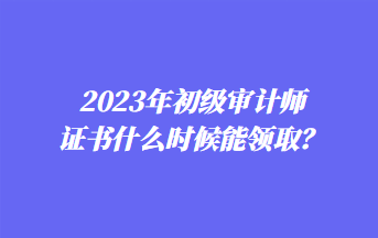 2023年初級審計師證書什么時候能領??？