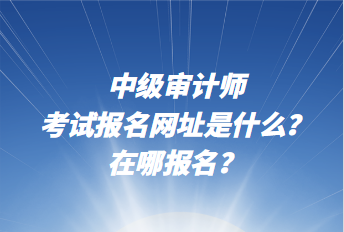 中級審計師考試報名網(wǎng)址是什么？在哪報名？