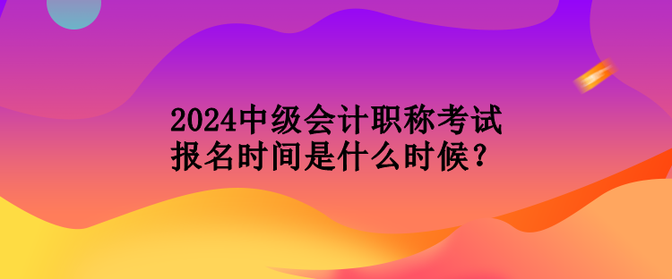 2024中級會計職稱考試報名時間是什么時候？