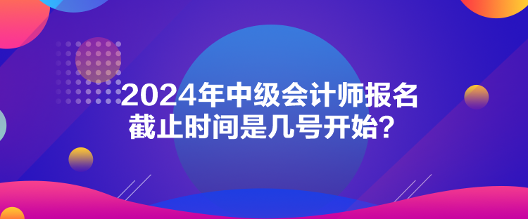 2024年中級會計師報名截止時間是幾號開始？